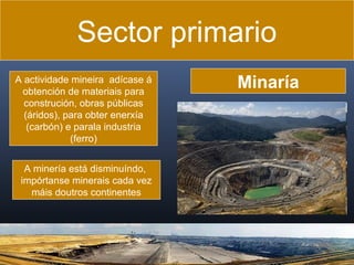Sector primario
A actividade mineira adícase á
obtención de materiais para
construción, obras públicas
(áridos), para obter enerxía
(carbón) e parala industria
(ferro)
A minería está disminuíndo,
impórtanse minerais cada vez
máis doutros continentes

Minaría

 