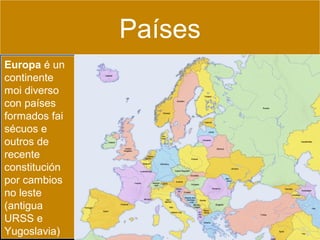 Países
Europa é un
continente
moi diverso
con países
formados fai
sécuos e
outros de
recente
constitución
por cambios
no leste
(antigua
URSS e
Yugoslavia)

 