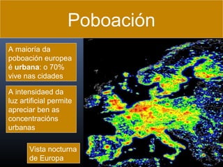 Poboación
A maioría da
poboación europea
é urbana: o 70%
vive nas cidades
A intensidaed da
luz artificial permite
apreciar ben as
concentracións
urbanas
Vista nocturna
de Europa

 