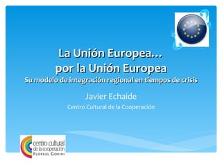 La Unión Europea… por la Unión Europea Su modelo de integración regional en tiempos de crisis Javier Echaide Centro Cultural de la Cooperación 
