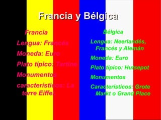 Francia y BélgicaFrancia y Bélgica
Francia
Lengua: Francés
Moneda: Euro
Plato típico: Tartine
Monumentos
característicos: La
torre Eiffel.
Bélgica
Lengua: Neerlandés,
Francés y Alemán
Moneda: Euro
Plato típico: Hutsepot
Monumentos
Característicos: Grote
Markt o Grand Place
 