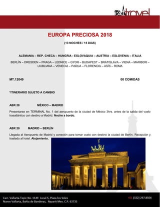 EUROPA PRECIOSA 2018
(13 NOCHES / 15 DIAS)
ALEMANIA – REP. CHECA – HUNGRIA - ESLOVAQUIA – AUSTRIA – ESLOVENIA – ITALIA
BERLÍN – DRESDEN – PRAGA – LEDNICE – GYOR – BUDAPEST – BRATISLAVA – VIENA – MARIBOR –
LIUBLIANA – VENECIA – PADUA – FLORENCIA – ASÍS – ROMA
MT.12049 00 COMIDAS
*ITINERARIO SUJETO A CAMBIO
ABR 28 MÉXICO – MADRID
Presentarse en TERMINAL No. 1 del aeropuerto de la ciudad de México 3hrs. antes de la salida del vuelo
trasatlántico con destino a Madrid. Noche a bordo.
ABR 29 MADRID – BERLÍN
Llegada al Aeropuerto de Madrid y conexión para tomar vuelo con destino la ciudad de Berlín. Recepción y
traslado al hotel. Alojamiento.
 