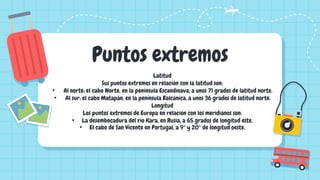 Puntos extremos
Latitud
Sus puntos extremos en relación con la latitud son:
• Al norte: el cabo Norte, en la península Escandinava, a unos 71 grados de latitud norte.
• Al sur: el cabo Matapán, en la península Balcánica, a unos 36 grados de latitud norte.
Longitud
Los puntos extremos de Europa en relación con los meridianos son:
• La desembocadura del río Kara, en Rusia, a 65 grados de longitud este.
• El cabo de San Vicente en Portugal, a 9° y 20° de longitud oeste.
 