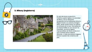 3. Bibury (Inglaterra)
En solo dos horas se pasa de la
frenética capital inglesa a la serenidad
de Bibury, de los rebosantes
escaparates de las londinenses Oxford o
Regent Streets a la anónima Arlington
Road, donde antaño tenían sus talleres
los artesanos de la lana. Esta población
es imprescindible en una ruta por los
Cotswolds, uno de los lugares
imprescindibles del Reino Unido en el
que el tiempo parece haberse
detenido, y cuyas preciosistas imágenes
forman la postal más romántica del
país.
 