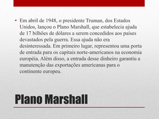 • Em abril de 1948, o presidente Truman, dos Estados 
Unidos, lançou o Plano Marshall, que estabelecia ajuda 
de 17 bilhões de dólares a serem concedidos aos países 
devastados pela guerra. Essa ajuda não era 
desinteressada. Em primeiro lugar, representou uma porta 
de entrada para os capitais norte-americanos na economia 
européia. Além disso, a entrada desse dinheiro garantiu a 
manutenção das exportações americanas para o 
continente europeu. 
Plano Marshall 
 
