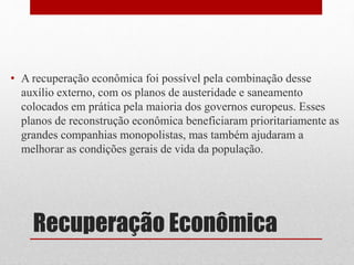 • A recuperação econômica foi possível pela combinação desse 
auxílio externo, com os planos de austeridade e saneamento 
colocados em prática pela maioria dos governos europeus. Esses 
planos de reconstrução econômica beneficiaram prioritariamente as 
grandes companhias monopolistas, mas também ajudaram a 
melhorar as condições gerais de vida da população. 
Recuperação Econômica 
 