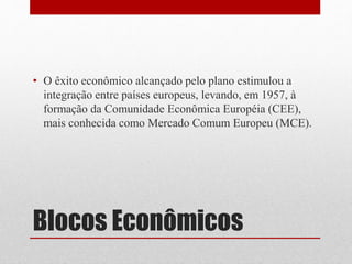 • O êxito econômico alcançado pelo plano estimulou a 
integração entre países europeus, levando, em 1957, à 
formação da Comunidade Econômica Européia (CEE), 
mais conhecida como Mercado Comum Europeu (MCE). 
Blocos Econômicos 
