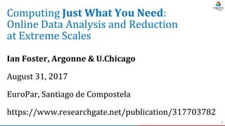 1
Computing Just What You Need:
Online Data Analysis and Reduction
at Extreme Scales
Ian Foster, Argonne & U.Chicago
August 31, 2017
EuroPar, Santiago de Compostela
https://www.researchgate.net/publication/317703782
 