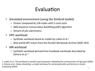 EvaluaEon	
  
      •  Simulated	
  environment	
  (using	
  the	
  SimGrid	
  toolkit)	
  
              –  Cluster	
  composed	
  by	
  128	
  nodes	
  with	
  2	
  cores	
  each	
  
              –  RMS	
  based	
  on	
  ConservaEve	
  Backﬁlling	
  (CBF)	
  algorithm	
  
              –  Stream	
  of	
  job	
  submissions	
  
      •  HPC	
  workload	
  
              –  SyntheEc	
  workload	
  based	
  on	
  model	
  by	
  Lublin	
  et	
  al.1	
  
              –  Real-­‐world	
  HPC	
  traces	
  from	
  the	
  Parallel	
  Workloads	
  Archive	
  (SDSC	
  SP2)	
  
      •  MR	
  workload	
  
              –  SyntheEc	
  workload	
  derived	
  from	
  Facebook	
  workloads	
  described	
  by	
  
                 Zaharia	
  et	
  al.	
  2	
  

1.	
  Lublin	
  et	
  al.:	
  The	
  workload	
  on	
  parallel	
  supercomputers:	
  Modeling	
  the	
  characterisEcs	
  of	
  rigid	
  jobs	
  (2003)	
  
2.	
  Zaharia	
  et	
  al.:	
  Delay	
  scheduling:	
  a	
  simple	
  technique	
  for	
  achieving	
  locality	
  and	
  fairness	
  in	
  cluster	
  
scheduling	
  (2010)	
  
                                                                                                                                                  11	
  
 