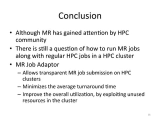 Conclusion	
  
•  Although	
  MR	
  has	
  gained	
  aTenEon	
  by	
  HPC	
  
   community	
  
•  There	
  is	
  sEll	
  a	
  quesEon	
  of	
  how	
  to	
  run	
  MR	
  jobs	
  
   along	
  with	
  regular	
  HPC	
  jobs	
  in	
  a	
  HPC	
  cluster	
  
•  MR	
  Job	
  Adaptor	
  
    –  Allows	
  transparent	
  MR	
  job	
  submission	
  on	
  HPC	
  
       clusters	
  
    –  Minimizes	
  the	
  average	
  turnaround	
  Eme	
  
    –  Improve	
  the	
  overall	
  uElizaEon,	
  by	
  exploiEng	
  unused	
  
       resources	
  in	
  the	
  cluster	
  

                                                                                     16	
  
 