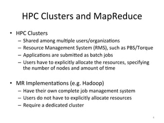 HPC	
  Clusters	
  and	
  MapReduce	
  
•  HPC	
  Clusters	
  
    –  Shared	
  among	
  mulEple	
  users/organizaEons	
  
    –  Resource	
  Management	
  System	
  (RMS),	
  such	
  as	
  PBS/Torque	
  
    –  ApplicaEons	
  are	
  submiTed	
  as	
  batch	
  jobs	
  
    –  Users	
  have	
  to	
  explicitly	
  allocate	
  the	
  resources,	
  specifying	
  
       the	
  number	
  of	
  nodes	
  and	
  amount	
  of	
  Eme	
  

•  MR	
  ImplementaEons	
  (e.g.	
  Hadoop)	
  
    –  Have	
  their	
  own	
  complete	
  job	
  management	
  system	
  
    –  Users	
  do	
  not	
  have	
  to	
  explicitly	
  allocate	
  resources	
  
    –  Require	
  a	
  dedicated	
  cluster	
  

                                                                                          4	
  
 