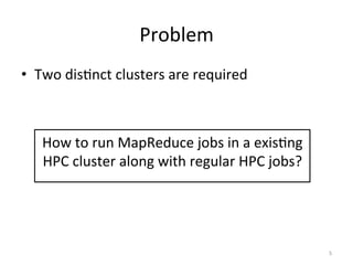 Problem	
  
•  Two	
  disEnct	
  clusters	
  are	
  required	
  



          How	
  to	
  run	
  MapReduce	
  jobs	
  in	
  a	
  exisEng	
  
          HPC	
  cluster	
  along	
  with	
  regular	
  HPC	
  jobs?	
  
   	
  




                                                                            5	
  
 