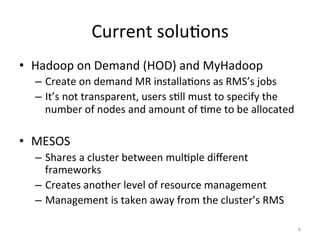 Current	
  soluEons	
  
•  Hadoop	
  on	
  Demand	
  (HOD)	
  and	
  MyHadoop	
  
   –  Create	
  on	
  demand	
  MR	
  installaEons	
  as	
  RMS’s	
  jobs	
  
   –  It’s	
  not	
  transparent,	
  users	
  sEll	
  must	
  to	
  specify	
  the	
  
      number	
  of	
  nodes	
  and	
  amount	
  of	
  Eme	
  to	
  be	
  allocated	
  

•  MESOS	
  
   –  Shares	
  a	
  cluster	
  between	
  mulEple	
  diﬀerent	
  
      frameworks	
  
   –  Creates	
  another	
  level	
  of	
  resource	
  management	
  
   –  Management	
  is	
  taken	
  away	
  from	
  the	
  cluster’s	
  RMS	
  

                                                                                         6	
  
 