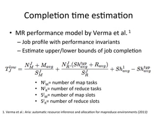 CompleEon	
  Eme	
  esEmaEon	
  
      •  MR	
  performance	
  model	
  by	
  Verma	
  et	
  al.	
  1	
  
              –  Job	
  proﬁle	
  with	
  performance	
  invariants	
  
              –  EsEmate	
  upper/lower	
  bounds	
  of	
  job	
  compleEon	
  




                               •      NJM=	
  number	
  of	
  map	
  tasks	
  
                               •      NJR=	
  number	
  of	
  reduce	
  tasks	
  
                               •      SJM=	
  number	
  of	
  map	
  slots	
  
                               •      SJR=	
  number	
  of	
  reduce	
  slots	
  
                               	
  
1.	
  Verma	
  et	
  al.:	
  Aria:	
  automaEc	
  resource	
  inference	
  and	
  allocaEon	
  for	
  mapreduce	
  environments	
  (2011)	
  
                                                                                                                                        9	
  
 