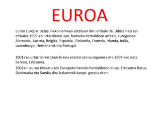 EUROA Euroa Europar Batasuneko hamasei estatuen diru ofiziala da. Dibisa hasi zen ofizialez 1999-ko urtarrilaren 1an, hamaika herrialdeen artean, eurogunea: Alemania, Austria, Belgika, Espainia , Finlandia, Frantzia, Irlanda, Italia, Luxenburgo, Herbeherak eta Portugal. 2001eko urtarrilaren 1ean Grezia erantsi zen eurogunera eta 2007 eko data berean, Eslovenia. 2002an  euroa bilakatu zen Europako hamabi herrialderen dirua. Erresuma Batua, Danimarka eta Suedia diru bakarretik kanpo  geratu ziren. 