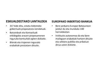 ESKUALDEETAKO LANTALDEA 317 kide ditu, estatu-kideetako gobernuek proposatuta izendatuak.  Batzordeak eta Kontseiluak erkidegoko arauen proposamenen inguruko kontsultak egiten dizkiote.  Bilerak eta irizpenen inguruko erabakiak prestatzen dituzte. EUROPAKO INBERTSIO BANKUA Bere jarduera Europar Batasunean jardun du eta munduko 140 herrialdeetan.  Instituzio autonomoa da eta bere maileguen erabakiak hartzen dituzte eta sektore publiko eta pribatuei dirua usten dizkiete. 
