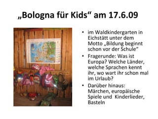 „ Bologna für Kids“ am 17.6.09  im Waldkindergarten in Eichstätt unter dem Motto „Bildung beginnt schon vor der Schule“ Fragerunde: Was ist Europa? Welche Länder, welche Sprachen kennt ihr, wo wart ihr schon mal im Urlaub?  Darüber hinaus: Märchen, europäische Spiele und  Kinderlieder, Basteln  