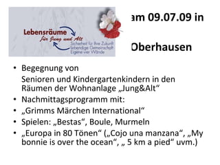 am 09.07.09 in    Oberhausen  Begegnung von  Senioren und Kindergartenkindern in den Räumen der Wohnanlage „Jung&Alt“  Nachmittagsprogramm mit:  „ Grimms Märchen International“  Spielen: „Bestas“, Boule, Murmeln  „ Europa in 80 Tönen“ („Cojo una manzana“, „My bonnie is over the ocean“, „ 5 km a pied“ uvm.)  
