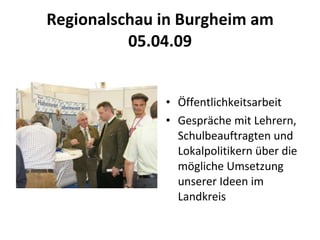 Regionalschau in Burgheim am 05.04.09 Öffentlichkeitsarbeit Gespräche mit Lehrern, Schulbeauftragten und Lokalpolitikern über die mögliche Umsetzung unserer Ideen im Landkreis  