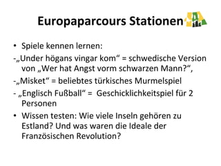 Europaparcours Stationen Spiele kennen lernen:  -„Under högans vingar kom“ = schwedische Version von „Wer hat Angst vorm schwarzen Mann?“,  -„Misket“ = beliebtes türkisches Murmelspiel - „Englisch Fußball“ =  Geschicklichkeitspiel für 2 Personen  Wissen testen: Wie viele Inseln gehören zu Estland? Und was waren die Ideale der Französischen Revolution?  