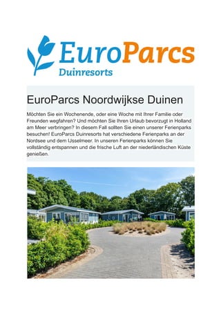 EuroParcs Noordwijkse Duinen
Möchten Sie ein Wochenende, oder eine Woche mit Ihrer Familie oder
Freunden wegfahren? Und möchten Sie Ihren Urlaub bevorzugt in Holland
am Meer verbringen? In diesem Fall sollten Sie einen unserer Ferienparks
besuchen! EuroParcs Duinresorts hat verschiedene Ferienparks an der
Nordsee und dem IJsselmeer. In unseren Ferienparks können Sie
vollständig entspannen und die frische Luft an der niederländischen Küste
genießen.
 