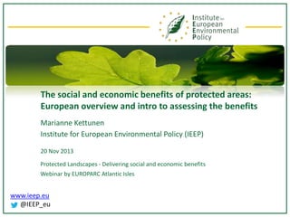 The social and economic benefits of protected areas:
European overview and intro to assessing the benefits
Marianne Kettunen
Institute for European Environmental Policy (IEEP)
20 Nov 2013
Protected Landscapes - Delivering social and economic benefits
Webinar by EUROPARC Atlantic Isles

www.ieep.eu
@IEEP_eu

 
