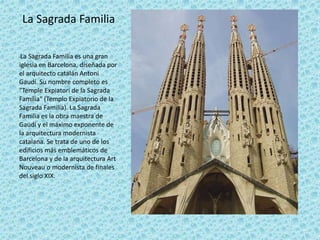 La Sagrada Familia
•La Sagrada Familia es una gran
iglesia en Barcelona, diseñada por
el arquitecto catalán Antoni
Gaudí. Su nombre completo es
"Temple Expiatori de la Sagrada
Família" (Templo Expiatorio de la
Sagrada Familia). La Sagrada
Familia es la obra maestra de
Gaudí y el máximo exponente de
la arquitectura modernista
catalana. Se trata de uno de los
edificios más emblemáticos de
Barcelona y de la arquitectura Art
Nouveau o modernista de finales
del siglo XIX.