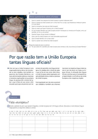 Uma vez que a União Europeia é uma
organização democrática, tem de abor‑
dar os seus cidadãos, mas também os
governos dos Estados‑Membros e as
suas administrações públicas, empresas
e restantes organizações na sua própria
língua. As pessoas têm o direito de sa‑
ber o que é feito em seu nome e têm
de poder participar ativamente sem ter
primeiro de aprender uma língua estran‑
geira. Os cidadãos têm o direito de saber
o que se faz em seu nome. Além disso,
a União Europeia adota legislação com
aplicabilidade direta a todas as pessoas
da União Europeia.
Esta legislação tem de estar acessível
aos cidadãos e também aos tribunais
nacionais na respetiva língua materna,
isto é, tem de existir em todas as lín‑
guas oficiais. A utilização das línguas
oficiais contribui para a transparência,
a legitimidade e a eficiência da União
Europeia e dos respetivos órgãos.
Por que razão tem a União Europeia
tantas línguas oficiais?
Exercício
Fala «europeu»?
Desde a adesão do país cuja capital é Zagrebe, a União Europeia tem 24 línguas oficiais. Descubra o nome destas línguas
reagrupando as seguintes sílabas ou letras.
a – búl – li – cês – che – co – cro – dês – di – e – es – a – fin – fran – ga – go – glês – gre – hún – i – in – ir – la – lan – le – lo – mal – mão –
mar – me – na – nhol – no – pa – po – por – guês – quês – neer – ni – o – ro – su – ta – tão – tês – tó – tu – va – ve – co – lan – dês – li – a –
es – lo – no – es – co – a – le – ga – ro – ro – co – es – lan – dês – ta – no – tu – no
Breve questionário sobre a Europa
1. Qual é a capital mais pequena da União Europeia e quantos habitantes tem?
2. Qual é a capital da União Europeia com o clima mais frio, ou seja, cuja temperatura média em janeiro
é a mais baixa?
3. Qual é a montanha mais alta da União Europeia?
4. Quais os mares que fazem fronteira com a União Europeia?
5. Em que Estados‑Membros da União Europeia existem monarquias ou monarcas em funções, como, por
exemplo, um rei ou uma rainha?
6. Quantas línguas oficiais existem na Bélgica?
7. Qual o país da União Europeia com maior densidade populacional?
8. Qual o Estado‑Membro com a maior área?
9. Qual é a capital mais oriental da União Europeia?
Pergunta especial para os peritos:
10. Por que razão tem a bandeira da União Europeia doze estrelas e não uma estrela por Estado‑Membro?
©Imageglobe
12 | Mas o que é afinal a União Europeia?
 
