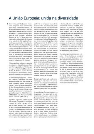 Como vimos, a União Europeia é com‑
posta por países muito diferenciados.
O país maior, a Alemanha, tem cerca de
82 milhões de habitantes; o mais pe‑
queno, Malta, apenas perto de 400 000.
A Finlândia e a Itália são Estados‑Mem‑
bros, tal como Portugal e a Polónia.
Quando se verifica este dado num
mapa, a diversidade da União Europeia
torna‑se evidente. São faladas diferen‑
tes línguas e utilizados três alfabetos
distintos. Existem múltiplas tradições,
culturas, hábitos gastronómicos e fes‑
tas populares. E a História originou ainda
experiências diversas. Muitos Estados
da União Europeia travaram guerras
entre si, subtraindo‑se mutuamente
territórios, pelo que se mantêm alguns
preconceitos. Apesar disso, o que deu
origem à união desses 28 Estados?
Esta pergunta só pode ser respondida
com base em factos históricos. Após
a terrível Segunda Guerra Mundial, que
começou precisamente 20 anos depois
do fim da Primeira Guerra Mundial,
muitas pessoas afirmaram que não po‑
deria voltar a haver uma guerra assim.
Os velhos inimigos de guerra, a Alema‑
nha e a França, decidiram não voltar
a confrontar‑se, mas sim unir‑se, de
modo a poderem manter, simultanea‑
mente, a outra parte sempre debaixo
de olho. Os líderes políticos que defen‑
deram e também concretizaram esta
ideia foram o ministro francês dos Ne‑
gócios Estrangeiros, Robert Schuman
(1886-1963), e o chanceler alemão,
Konrad Adenauer (1876-1967).
O primeiro organismo que deu origem
à atual União Europeia foi a Comunidade
Europeia do Carvão e do Aço (CECA),
que foi criada em 1952 com a missão
de gerir conjuntamente as reservas de
carvão. O carvão era a mais importante
fonte de energia e desempenhava, na
altura, o papel atualmente assumido
pelo petróleo e pelo gás natural. Muitos
temiam que se desencadeasse um novo
confronto na Europa por causa desta
matéria‑prima. Por conseguinte, a dis‑
tribuição do carvão e a reconstrução
da indústria pesada foram colocados
sob a supervisão de uma autoridade
comum, na qual estavam representa‑
dos os membros da CECA. Para além da
Alemanha e da França, nela se incluíam,
nessa época, a Itália, a Bélgica, os Paí‑
ses Baixos e o Luxemburgo. O princípio
de funcionamento da CECA era muito
simples: cada país tem uma palavra
a dizer relativamente às iniciativas
dos outros países e, em contrapartida,
aceita que também os outros possam
interferir nas suas próprias iniciativas.
Assim, nenhum país poderia trabalhar
contra o outro ou aumentar o seu arma‑
mento em segredo, tornando‑se antes
possível reconstruir a Europa em con‑
junto. Em simultâneo, foi possível elimi‑
nar o medo recíproco entre parceiros e,
consequentemente, garantir a paz na
Europa. O primeiro presidente da Alta
Autoridade da CECA foi o francês Jean
Monnet (1888-1979), considerado tam‑
bém um dos mais importantes funda‑
dores da integração europeia.
Este princípio foi alargado a toda a eco‑
nomia alguns anos mais tarde, nomea‑
damente através da Comunidade Econó‑
mica Europeia (CEE). A CEE foi fundada,
em 1957, com a celebração do Tratado
de Roma e entrou em vigor em 1958.
A oposição transformou‑se, assim, em
cooperação. E esta cooperação foi deci‑
didamente um sucesso. A Comunidade
Europeia registou um enorme cresci‑
mento económico. Não é de admirar
que, com o passar dos anos, cada vez
mais países tenham aderido. Assim, em
1973, aderiram à CEE o Reino Unido,
a Irlanda e a Dinamarca; em 1981, foi
a vez da Grécia e, em 1986, da Espanha
e de Portugal. Após o fim do confli‑
to entre o Leste e o Ocidente, o ca‑
minho ficou livre para os países que
tinham optado pela neutralidade, como
a Áustria, a Suécia e a Finlândia, que
se tornaram membros em 1995, bem
como para os países que antigamen‑
te faziam parte das fileiras da antiga
União Soviética. Em 2004, teve lugar
o alargamento a leste, tendo aderido
a Estónia, a Letónia, a Lituânia, a Po‑
lónia, a República Checa, a Eslováquia,
a Hungria e a Eslovénia. A estes países
juntaram‑se ainda Malta e Chipre. Este
processo de alargamento prosseguiu,
em 2007, com a adesão da Bulgária
e da Roménia. Em 1 de julho de 2013,
a Croácia foi admitida como 28.º Esta‑
do‑Membro da União Europeia.
Mesmo que, por vezes, se assista a dis‑
putas e forte discórdia, os princípios
fundamentais da União Europeia man‑
têm‑se inalterados desde o início: asse‑
gurar a paz entre os Estados‑Membros,
a cooperação em prol de benefícios
mútuos e uma ação externa conjunta.
Uma vez que a União, com a sua defesa
da paz, da democracia e dos direitos
do Homem, traça, há mais de 60 anos,
um caminho importante, o Comité
do Prémio Nobel atribuiu, em 2012,
à União Europeia o prémio Nobel da
Paz.A União Europeia é, assim, a pri‑
meira confederação de Estados a nível
mundial a receber esta honra.
A União Europeia: unida na diversidade
14 | Mas o que é afinal a União Europeia?
 