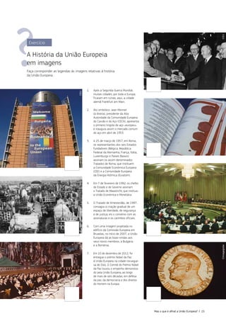 1. Após a Segunda Guerra Mundial,
muitas cidades, por toda a Europa,
ficaram em ruínas; aqui, a cidade
alemã Frankfurt am Main.
2. Ato simbólico: Jean Monnet
(à direita), presidente da Alta
Autoridade da Comunidade Europeia
do Carvão e do Aço (CECA), apresenta
o primeiro lingote de aço «europeu»
e inaugura assim o mercado comum
do aço em abril de 1953.
3. A 25 de março de 1957, em Roma,
os representantes dos seis Estados
fundadores (Bélgica, República
Federal da Alemanha, França, Itália,
Luxemburgo e Países Baixos)
assinam os assim denominados
Tratados de Roma, que instituem
a Comunidade Económica Europeia
(CEE) e a Comunidade Europeia
da Energia Atómica (Euratom).
4. Em 7 de fevereiro de 1992, os chefes
de Estado e de Governo assinam
o Tratado de Maastricht, que instituiu
a União Económica e Monetária.
5. O Tratado de Amesterdão, de 1997,
consagra a criação gradual de um
espaço de liberdade, de segurança
e de justiça; eis o convénio com as
assinaturas e os carimbos oficiais.
6. Com uma imagem projetada no
edifício da Comissão Europeia em
Bruxelas, no início de 2007, a União
Europeia dá as boas‑vindas aos
seus novos membros, a Bulgária
e a Roménia.
7. Em 10 de dezembro de 2012, foi
entregue o prémio Nobel da Paz
à União Europeia na cidade noruegue‑
sa de Oslo. O Comité do Prémio Nobel
da Paz louvou o empenho demonstra‑
do pela União Europeia, ao longo
de mais de seis décadas, em defesa
da paz, da democracia e dos direitos
do Homem na Europa.
Exercício
A História da União Europeia
em imagens
Faça corresponder as legendas às imagens relativas à história
da União Europeia.
©EU
©EU
©EU
©Imageglobe
©EU
©EU
©EU
Mas o que é afinal a União Europeia? | 15
 
