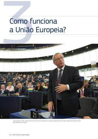 3
Jean‑Claude Juncker, antigo primeiro‑ministro do Luxemburgo, foi eleito presidente da Comissão Europeia em julho de 2014,
pelo Parlamento Europeu.
Como funciona
a União Europeia?
©EU
16 | Como funciona a União Europeia?
 
