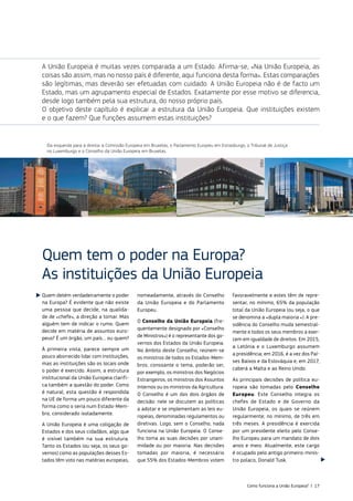 Quem detém verdadeiramente o poder
na Europa? É evidente que não existe
uma pessoa que decide, na qualida‑
de de «chefe», a direção a tomar. Mas
alguém tem de indicar o rumo. Quem
decide em matéria de assuntos euro‑
peus? É um órgão, um país… ou quem?
À primeira vista, parece sempre um
pouco aborrecido lidar com instituições,
mas as instituições são os locais onde
o poder é exercido. Assim, a estrutura
institucional da União Europeia clarifi‑
ca também a questão do poder. Como
é natural, esta questão é respondida
na UE de forma um pouco diferente da
forma como o seria num Estado‑Mem‑
bro, considerado isoladamente.
A União Europeia é uma coligação de
Estados e dos seus cidadãos, algo que
é visível também na sua estrutura.
Tanto os Estados (ou seja, os seus go‑
vernos) como as populações desses Es‑
tados têm voto nas matérias europeias,
nomeadamente, através do Conselho
da União Europeia e do Parlamento
Europeu.
O Conselho da União Europeia (fre‑
quentemente designado por «Conselho
de Ministros») é o representante dos go‑
vernos dos Estados da União Europeia.
No âmbito deste Conselho, reúnem‑se
os ministros de todos os Estados‑Mem‑
bros; consoante o tema, poderão ser,
por exemplo, os ministros dos Negócios
Estrangeiros, os ministros dos Assuntos
Internos ou os ministros da Agricultura.
O Conselho é um dos dois órgãos de
decisão: nele se discutem as políticas
a adotar e se implementam as leis eu‑
ropeias, denominadas regulamentos ou
diretivas. Logo, sem o Conselho, nada
funciona na União Europeia. O Conse‑
lho toma as suas decisões por unani‑
midade ou por maioria. Nas decisões
tomadas por maioria, é necessário
que 55% dos Estados‑Membros votem
favoravelmente e estes têm de repre‑
sentar, no mínimo, 65% da população
total da União Europeia (ou seja, o que
se denomina a «dupla maioria «). A pre‑
sidência do Conselho muda semestral‑
mente e todos os seus membros a exer‑
cem em igualdade de direitos. Em 2015,
a Letónia e o Luxemburgo assumem
a presidência; em 2016, é a vez dos Paí‑
ses Baixos e da Eslováquia e, em 2017,
caberá a Malta e ao Reino Unido.
As principais decisões de política eu‑
ropeia são tomadas pelo Conselho
Europeu. Este Conselho integra os
chefes de Estado e de Governo da
União Europeia, os quais se reúnem
regularmente; no mínimo, de três em
três meses. A presidência é exercida
por um presidente eleito pelo Conse‑
lho Europeu para um mandato de dois
anos e meio. Atualmente, este cargo
é ocupado pelo antigo primeiro‑minis‑
tro polaco, Donald Tusk.
Quem tem o poder na Europa?
As instituições da União Europeia
Da esquerda para a direita: a Comissão Europeia em Bruxelas, o Parlamento Europeu em Estrasburgo, o Tribunal de Justiça
no Luxemburgo e o Conselho da União Europeia em Bruxelas.
A União Europeia é muitas vezes comparada a um Estado. Afirma‑se, «Na União Europeia, as
coisas são assim, mas no nosso país é diferente, aqui funciona desta forma». Estas comparações
são legítimas, mas deverão ser efetuadas com cuidado. A União Europeia não é de facto um
Estado, mas um agrupamento especial de Estados. Exatamente por esse motivo se diferencia,
desde logo também pela sua estrutura, do nosso próprio país.
O objetivo deste capítulo é explicar a estrutura da União Europeia. Que instituições existem
e o que fazem? Que funções assumem estas instituições?
©EU
©EU
©EU
©EU
Como funciona a União Europeia? | 17
 