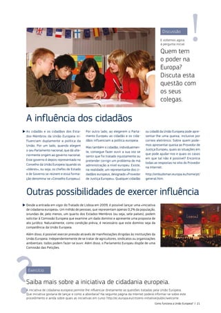 Discussão
E voltemos agora
à pergunta inicial:
Quem tem
o poder na
Europa?
Discuta esta
questão com
os seus
colegas.
As cidadãs e os cidadãos dos Esta‑
dos‑Membros da União Europeia in‑
fluenciam duplamente a política da
União. Por um lado, quando elegem
o seu Parlamento nacional, que dá ulte‑
riormente origem ao governo nacional.
Este governo é depois representado no
Conselho da União Europeia (quando os
«líderes», ou seja, os chefes de Estado
e de Governo se reúnem e essa forma‑
ção denomina‑se «Conselho Europeu»).
Por outro lado, ao elegerem o Parla‑
mento Europeu as cidadãs e os cida‑
dãos influenciam a política europeia.
Mas também o cidadão, individualmen‑
te, consegue fazer ouvir a sua voz se
sentir que foi tratado injustamente ou
pretender corrigir um problema de má
administração a nível europeu. Existe,
na realidade, um representante dos ci‑
dadãos europeus, designado «Provedor
de Justiça Europeu». Qualquer cidadão
ou cidadã da União Europeia pode apre‑
sentar‑lhe uma queixa, inclusive por
correio eletrónico. Sobre quem pode‑
mos apresentar queixa ao Provedor de
Justiça Europeu, quais as situações em
que pode ajudar‑nos e quais os casos
em que tal não é possível? Encontra
todas as respostas no sítio do Provedor
na Internet:
http://ombudsman.europa.eu/home/pt/
general.htm.
A influência dos cidadãos
Exercício
Saiba mais sobre a iniciativa de cidadania europeia.
A iniciativa de cidadania europeia permite‑lhe influenciar diretamente as questões tratadas pela União Europeia.
Que iniciativa gostaria de lançar e como a abordaria? Na seguinte página da Internet poderá informar‑se sobre este
procedimento e ainda sobre quais as iniciativas em curso: http://ec.europa.eu/citizens‑initiative/public/welcome.
Outras possibilidades de exercer influência
Desde a entrada em vigor do Tratado de Lisboa em 2009, é possível lançar uma «iniciativa
de cidadania europeia». Um milhão de pessoas, que representam apenas 0,2% da população,
oriundas de, pelo menos, um quarto dos Estados‑Membros (ou seja, sete países), podem
solicitar à Comissão Europeia que examine um dado domínio e apresente uma proposta de
ato jurídico. Naturalmente, como condição prévia, é necessário que este domínio seja da
competência da União Europeia.
Além disso, é possível exercer pressão através de manifestações dirigidas às instituições da
União Europeia. Independentemente de se tratar de agricultores, sindicatos ou organizações
ambientais: todos podem fazer‑se ouvir. Além disso, o Parlamento Europeu dispõe de uma
Comissão das Petições.
©EU
Como funciona a União Europeia? | 21
 