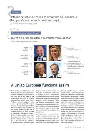 A União Europeia funciona assim
Ficou claro que a União Europeia não
é um Estado como, por exemplo, a Li‑
tuânia ou os Países Baixos, mas que,
por outro lado, é bem mais do que
uma aliança desconexa de Estados
europeus. Para exprimir a sua especi‑
ficidade, os juristas designam muitas
vezes a organização da União Europeia
por uma organização sui generis. Esta
expressão vem do latim e significa «do
seu próprio género». Se bem que os
Estados‑Membros da União Europeia
se mantenham soberanos e indepen‑
dentes, em determinadas áreas, aliam
as suas competências para assim po‑
derem enfrentar melhor os desafios
que se lhes colocam. Para esse efei‑
to, a União Europeia criou instituições
próprias, nas quais esses poderes são
delegados. Na prática, isto significa que
as decisões relativas a determinadas
questões de interesse comum podem
ser tomadas democraticamente a nível
europeu. É por este motivo que a União
não pode ser considerada um Estado
federado, como, por exemplo, os Esta‑
dos Unidos, mas antes uma coligação
de caráter mais flexível, à semelhança,
por exemplo, da Organização das Na‑
ções Unidas.
Na União Europeia, as decisões são to‑
madas pelos governos nacionais, que
se reúnem no Conselho da União Euro‑
peia, e pelo Parlamento Europeu, cujos
deputados foram eleitos pelo povo. Há
também exceções em que o Conselho
decide sozinho, o que é especialmente
válido no que respeita à política ex‑
terna europeia. A Comissão Europeia
gere as atividades da União Europeia
e vela para que os tratados europeus
sejam cumpridos por todos. Quem não
o fizer será processado pelo Tribunal
de Justiça Europeu e, eventualmente,
instado pelo mesmo tribunal a alterar
o seu comportamento. A responsabi‑
lidade pelo bom comportamento fi‑
nanceiro das instituições é do Tribunal
de Contas Europeu. Cada um de nós
pode apresentar uma queixa junto do
Provedor de Justiça Europeu, caso se
sinta indevidamente tratado por uma
instituição europeia.
Exercício
Informe‑se sobre quem são os deputados do Parlamento
Europeu da sua província ou da sua região.
Que partidos representam estes deputados?
Breve questionário sobre a Europa
Quem é o atual presidente do Parlamento Europeu?
E quem são as outras pessoas nas fotografias?
1
3
2
4
©EU
©EU
©EU
©EU
Donald
Tusk
(Polónia)
Jean-Claude
Juncker
(Luxemburgo)
Martin
Schulz
(Alemanha)
Federica
Mogherini
(Itália)
Presidente
do Parlamento Europeu
Presidente
do Conselho Europeu
Alta‑representante da
União para os Negócios
Estrangeiros e a Política de
Segurança e vice‑presidente
da Comissão Europeia
Presidente
da Comissão Europeia
Como funciona a União Europeia? | 23
 