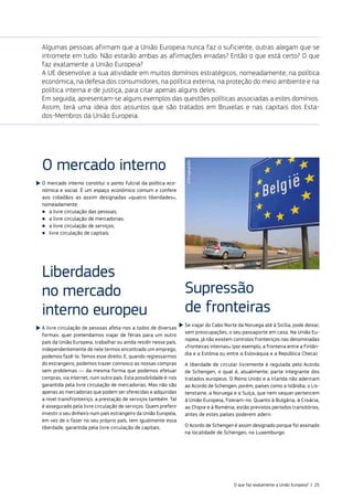 Algumas pessoas afirmam que a União Europeia nunca faz o suficiente, outras alegam que se
intromete em tudo. Não estarão ambas as afirmações erradas? Então o que está certo? O que
faz exatamente a União Europeia?
A UE desenvolve a sua atividade em muitos domínios estratégicos, nomeadamente, na política
económica, na defesa dos consumidores, na política externa, na proteção do meio ambiente e na
política interna e de justiça, para citar apenas alguns deles.
Em seguida, apresentam‑se alguns exemplos das questões políticas associadas a estes domínios.
Assim, terá uma ideia dos assuntos que são tratados em Bruxelas e nas capitais dos Esta‑
dos‑Membros da União Europeia.
O mercado interno
O mercado interno constitui o ponto fulcral da política eco‑
nómica e social. É um espaço económico comum e confere
aos cidadãos as assim designadas «quatro liberdades»,
nomeadamente:
■
■ a livre circulação das pessoas;
■
■ a livre circulação de mercadorias;
■
■ a livre circulação de serviços;
■
■ livre circulação de capitais.
Liberdades
no mercado
interno europeu
A livre circulação de pessoas afeta‑nos a todos de diversas
formas: quer pretendamos viajar de férias para um outro
país da União Europeia, trabalhar ou ainda residir nesse país,
independentemente de nele termos encontrado um emprego,
podemos fazê‑lo. Temos esse direito. E, quando regressarmos
do estrangeiro, podemos trazer connosco as nossas compras
sem problemas — da mesma forma que podemos efetuar
compras, via Internet, num outro país. Esta possibilidade é‑nos
garantida pela livre circulação de mercadorias. Mas não são
apenas as mercadorias que podem ser oferecidas e adquiridas
a nível transfronteiriço, a prestação de serviços também. Tal
é assegurado pela livre circulação de serviços. Quem preferir
investir o seu dinheiro num país estrangeiro da União Europeia,
em vez de o fazer no seu próprio país, tem igualmente essa
liberdade, garantida pela livre circulação de capitais.
Supressão
de fronteiras
Se viajar do Cabo Norte da Noruega até à Sicília, pode deixar,
sem preocupações, o seu passaporte em casa. Na União Eu‑
ropeia, já não existem controlos fronteiriços nas denominadas
«fronteiras internas» (por exemplo, a fronteira entre a Finlân‑
dia e a Estónia ou entre a Eslováquia e a República Checa).
A liberdade de circular livremente é regulada pelo Acordo
de Schengen, o qual é, atualmente, parte integrante dos
tratados europeus. O Reino Unido e a Irlanda não aderiram
ao Acordo de Schengen; porém, países como a Islândia, o Lis‑
tenstaine, a Noruega e a Suíça, que nem sequer pertencem
à União Europeia, fizeram‑no. Quanto à Bulgária, à Croácia,
ao Chipre e à Roménia, estão previstos períodos transitórios,
antes de estes países poderem aderir.
O Acordo de Schengen é assim designado porque foi assinado
na localidade de Schengen, no Luxemburgo.
©Imageglobe
O que faz exatamente a União Europeia? | 25
 