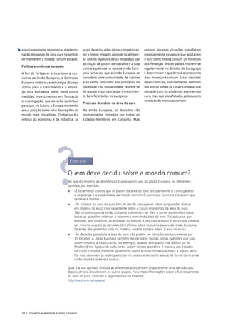 Exercício
Quem deve decidir sobre a moeda comum?
No que diz respeito às decisões do Eurogrupo no seio da União Europeia, há diferentes
opiniões, por exemplo:
■
■ «É totalmente correto que os países da área do euro decidam entre si como garantir
a segurança e a estabilidade da moeda comum. É assim que funciona e é assim que
se deverá manter.»
■
■ «Os Estados da área do euro têm de decidir não apenas sobre as questões diretas
em matéria do euro, mas igualmente sobre o futuro económico da área do euro.
São o núcleo duro da União Europeia e deveriam ser eles a tomar as decisões sobre
todas as questões relativas à economia comum da área do euro. Tal aplica‑se, por
exemplo, aos impostos, ao emprego ou mesmo à segurança social. É assim que deveria
ser, mesmo quando as decisões têm efeitos sobre os outros países da União Europeia.
Se estes desejarem ter voto na matéria, podem sempre aderir à área do euro.»
■
■ «As decisões para toda a área do euro não podem ser tomadas exclusivamente por
19 Estados. A União Europeia também decide sobre muitas outras questões que não
dizem respeito a todos, como, por exemplo, quando se trata do mar Báltico ou do
Mediterrâneo. Apesar de tudo, todos votam nestas questões. A maioria dos Estados
da União Europeia pretende igualmente aderir à união monetária daqui a alguns anos.
Por isso, deveriam já poder participar no processo decisório acerca da forma como essa
união monetária deverá evoluir.»
Qual é a sua opinião? Discuta as diferentes posições em grupo e tome uma decisão que,
depois, deverá discutir com os outros grupos. Para mais informações sobre o funcionamento
da área do euro, consulte o seguinte sítio na Internet:
http://eurozone.europa.eu/.
simultaneamente demonstrar a determi‑
nação dos países da zona euro no sentido
de manterem a moeda comum estável.
Política económica europeia
A fim de fortalecer e incentivar a eco‑
nomia da União Europeia, a Comissão
Europeia elaborou a estratégia «Europa
2020» para o crescimento e o empre‑
go. Esta estratégia prevê, entre outras
medidas, investimentos em formação
e investigação, que deverão contribuir
para que, no futuro, a Europa mantenha
a sua posição como uma das regiões do
mundo mais inovadoras. O objetivo é o
reforço da economia e da indústria, as
quais deverão, além de ser competitivas,
ter o menor impacto possível no ambien‑
te. Outros objetivos desta estratégia são
a criação de postos de trabalho e a luta
contra a pobreza no seio da União Euro‑
peia. Uma vez que a União Europeia se
considera uma comunidade de valores
e se sente vinculada aos princípios da
igualdade e da solidariedade, reveste‑se
de grande importância que o crescimen‑
to beneficie todos os europeus.
Processo decisório na área do euro
Na União Europeia, as decisões são
normalmente tomadas por todos os
Estados‑Membros em conjunto. Mas
existem algumas situações que afetam
especialmente os países que adotaram
o euro como moeda comum. Os ministros
das Finanças destes países reúnem‑se
regularmente no âmbito do Eurogrupo
e determinam o que deverá acontecer na
área monetária comum. Estas decisões
repercutem‑se, naturalmente, também
nos outros países da União Europeia, que
não aderiram ou ainda não aderiram ao
euro, mas que são afetados pelo euro no
contexto do mercado comum.
28 | O que faz exatamente a União Europeia?
 
