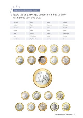 Breve questionário sobre a Europa
Quais são os países que pertencem à área do euro?
Assinale‑os com uma cruz.
Alemanha Áustria Bélgica Bulgária
Croácia Chipre Dinamarca Eslováquia
Eslovénia Espanha Estónia Finlândia
França Grécia Hungria Irlanda
Itália Letónia Lituânia Luxemburgo
Malta Países Baixos Polónia Portugal
Reino Unido República Checa Roménia Suécia
O que faz exatamente a União Europeia? | 29
 