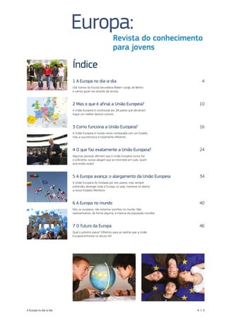 Índice
1 A Europa no dia‑a‑dia  4
Olá! Somos da Escola Secundária Robert‑Jungk, de Berlim,
e vamos guiar‑vos através da revista.
2 Mas o que é afinal a União Europeia?  10
A União Europeia é constituída por 28 países que decidiram
traçar um melhor destino comum.
3 Como funciona a União Europeia?  16
A União Europeia é muitas vezes comparada com um Estado,
mas a sua estrutura é totalmente diferente.
4 O que faz exatamente a União Europeia?  24
Algumas pessoas afirmam que a União Europeia nunca faz
o suficiente, outras alegam que se intromete em tudo. Quem
terá então razão?
5 A Europa avança: o alargamento da União Europeia  34
A União Europeia foi fundada por seis países, mas sempre
pretendeu abranger toda a Europa, ou seja, manteve‑se aberta
a novos Estados‑Membros.
6 A Europa no mundo  40
Nós, os europeus, não estamos sozinhos no mundo. Não
representamos, de forma alguma, a maioria da população mundial.
7 O futuro da Europa  46
Qual o próximo passo? Olhemos para as tarefas que a União
Europeia enfrenta no século XXI.
Europa:
Revista do conhecimento
para jovens
A Europa no dia‑a‑dia  4 | 3
 