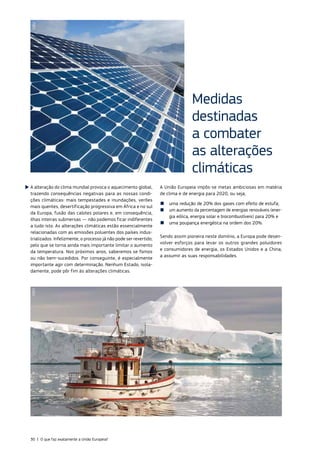 A alteração do clima mundial provoca o aquecimento global,
trazendo consequências negativas para as nossas condi‑
ções climáticas: mais tempestades e inundações, verões
mais quentes, desertificação progressiva em África e no sul
da Europa, fusão das calotes polares e, em consequência,
ilhas inteiras submersas — não podemos ficar indiferentes
a tudo isto. As alterações climáticas estão essencialmente
relacionadas com as emissões poluentes dos países indus‑
trializados. Infelizmente, o processo já não pode ser revertido;
pelo que se torna ainda mais importante limitar o aumento
da temperatura. Nos próximos anos, saberemos se fomos
ou não bem‑sucedidos. Por conseguinte, é especialmente
importante agir com determinação. Nenhum Estado, isola‑
damente, pode pôr fim às alterações climáticas.
A União Europeia impôs‑se metas ambiciosas em matéria
de clima e de energia para 2020, ou seja,
■
■ uma redução de 20% dos gases com efeito de estufa;
■
■ um aumento da percentagem de energias renováveis (ener‑
gia eólica, energia solar e biocombustíveis) para 20% e
■
■ uma poupança energética na ordem dos 20%.
Sendo assim pioneira neste domínio, a Europa pode desen‑
volver esforços para levar os outros grandes poluidores
e consumidores de energia, os Estados Unidos e a China,
a assumir as suas responsabilidades.
Medidas
destinadas
a combater
as alterações
climáticas
©EU
©EU
30 | O que faz exatamente a União Europeia?
 