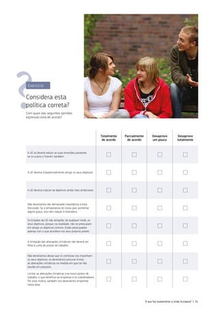 Exercício
Considera esta
política correta?
Com quais das seguintes opiniões
expressas está de acordo?
Totalmente
de acordo
Parcialmente
de acordo
Desaprovo
um pouco
Desaprovo
totalmente
A UE só deverá reduzir as suas emissões poluentes
se os outros o fizerem também. ☐ ☐ ☐ ☐
A UE deveria impreterivelmente atingir os seus objetivos. ☐ ☐ ☐ ☐
A UE deveria colocar‑se objetivos ainda mais ambiciosos. ☐ ☐ ☐ ☐
Não deveríamos dar demasiada importância a esta
discussão. Se a temperatura do nosso país aumentar
alguns graus, isso nem sequer é dramático.
☐ ☐ ☐ ☐
Os Estados da UE não atingirão, de qualquer modo, os
seus objetivos, porque, na realidade, não se preocupam
em atingir os objetivos comuns. Estão preocupados
apenas com o que acontece nos seus próprios países.
☐ ☐ ☐ ☐
A limitação das alterações climáticas não deverá ser
feita à custa de postos de trabalho. ☐ ☐ ☐ ☐
Não deveríamos deixar que os cientistas nos imponham
os seus objetivos; só deveríamos procurar limitar
as alterações climáticas na medida em que tal não
resulte em prejuízos.
☐ ☐ ☐ ☐
Limitar as alterações climáticas cria novos postos de
trabalho, o que beneficia as empresas e os trabalhadores.
Por esse motivo, também nos deveríamos empenhar
nesta área.
☐ ☐ ☐ ☐
O que faz exatamente a União Europeia? | 31
 