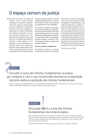 O espaço comum da justiça
A Europa é há muito um espaço de
vivência comum. Muitas pessoas
atravessam as fronteiras intracomu‑
nitárias dos países da União Europeia
para viver, trabalhar ou simplesmen‑
te visitar outros locais. Conhecem‑se,
apaixonam‑se e casam. Infelizmente,
nem sempre isso dá certo e as pes‑
soas divorciam‑se. Nesse caso, é im‑
portante haver um direito comum, para
lidar com as questões de pensões de
alimentos e poder paternal. Se um
austríaco e uma luxemburguesa vi‑
verem em Itália e aí se divorciarem,
não pode, nenhum deles, apelar ao seu
direito nacional. É por este motivo que
a cooperação entre os Estados da União
Europeia na área do direito civil é tão
importante. Rege também os direitos
de sucessão e muitas outras matérias
que respeitam ao nosso quotidiano.
Os criminosos também se regozijam
com as fronteiras abertas, porque acre‑
ditam assim poder escapar a uma ação
penal. Mas enganam‑se, uma vez que,
entretanto, se estabeleceu uma estrei‑
ta colaboração entre as autoridades
policiais e judiciais. A Europol, o Ser‑
viço Europeu de Polícia, coordena este
trabalho de equipa.
Direitos europeus fundamentais
Os direitos do Homem e os direitos
fundamentais revestem‑se de extrema
importância em todas as sociedades,
uma vez que dizem respeito a todos
os cidadãos. Na União Europeia, uma
união de democracias, os direitos fun‑
damentais estão protegidos a nível na‑
cional, na maior parte dos casos, por
uma constituição. No entanto, uma vez
que a própria União Europeia adota leis
e regulamentos que afetam as pessoas,
é importante haver também uma Car‑
ta dos Direitos Fundamentais da União
Europeia. Esta carta é parte integrante
do Tratado de Lisboa. Poderá consultar
o texto da Carta no seguinte endereço:
http://europa.eu/!Pr48Dt
Exercício
Consulte a Carta dos Direitos Fundamentais europeia
e compare‑a com a sua constituição nacional ou a legislação
nacional relativa à proteção dos direitos fundamentais.
Quais as regras que são semelhantes? O que consta apenas da Carta dos Direitos Fundamentais? O que falta na Carta dos
Direitos Fundamentais? Elabore uma lista que forneça uma panorâmica geral.
Discussão
Discussão sobre a Carta dos Direitos
Fundamentais da União Europeia
Qual a importância de uma Carta dos Direitos Fundamentais europeia? Precisamos mesmo
desta Carta como complemento da legislação nacional de proteção dos direitos fundamentais?
Se tivesse como missão escrever a Carta dos Direitos Fundamentais, o que mudaria? O que
acrescentaria? O que eliminaria?
Debata estas questões em pequenos grupos e compare em seguida os resultados.
32 | O que faz exatamente a União Europeia?
 