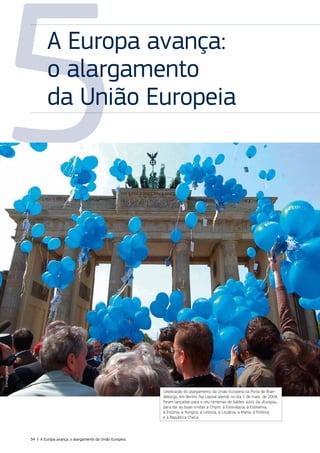 5
A Europa avança:
o alargamento
da União Europeia
Celebração do alargamento da União Europeia na Porta de Bran‑
deburgo, em Berlim. Na capital alemã, no dia 1 de maio de 2004,
foram lançadas para o céu centenas de balões azuis da «Europa»,
para dar as boas‑vindas a Chipre, à Eslováquia, à Eslovénia,
à Estónia, à Hungria, à Letónia, à Lituânia, a Malta, à Polónia
e à República Checa.
©Imageglobe
34 | A Europa avança: o alargamento da União Europeia
 