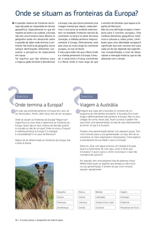 A questão relativa às fronteiras da Eu‑
ropa não pode ser respondida em termos
geográficos. Especialmente no que diz
respeito ao leste e ao sudeste, a Europa
não tem uma fronteira clara. Mesmo os
geógrafos estão em desacordo sobre
a questão de saber onde termina o con‑
tinente. Na história da geografia, houve
sempre delimitações diferentes con‑
soante a perspetiva do especialista
em causa.
Tal significa que não olhamos para
o mapa ou globo terrestre e descobrimos
a Europa, mas que temos presente uma
imagem mental que, depois, redescobri‑
mos. E isso torna‑se evidente onde exis‑
tem, na realidade, fronteiras naturais do
continente: no norte e no oeste. Na nossa
conceção, a Islândia pertence inequivo‑
camente à Europa. Efetivamente, este
país situa‑se muito longe do continente
europeu, no mar do Norte.
É claro para todos nós que o Reino Unido
e a Irlanda pertencem à Europa. Contu‑
do, o canal entre a França (continente)
e o Reino Unido é mais largo do que
o estreito de Gibraltar, que separa a Es‑
panha de Marrocos.
Não há uma definição simples e intem‑
poral para o conceito «europeu». Este
combina elementos geográficos, histó‑
ricos e culturais e, todos juntos, contri‑
buem para uma identidade europeia.O
significado que este conceito tem para
cada um de nós depende das experiên‑
cias compartilhadas a nível de ideias,
valores e interação histórica, que se vão
alterando com o tempo.
Onde se situam as fronteiras da Europa?
Exercício
Onde termina a Europa?
Um país que pretenda pertencer à Europa tem, pois, de
ser democrático. Porém, além disso, tem de ser «europeu».
Onde se situam as fronteiras da Europa? Pegue num
mapa físico ou num atlas e determine as fronteiras da
Europa. Quais são os seus critérios de decisão quanto
à inclusão ou não de um país? Onde se situa a Turquia?
A Islândia pertence à Europa? E a Geórgia?
E a Gronelândia? E no caso de Marrocos?
Depois de ter determinado as fronteiras da Europa, leia
o texto à direita.
Exercício
Viagem à Austrália
Imagine que viaja até à Austrália no contexto de um
programa de intercâmbio estudantil. A Austrália fica muito
longe e definitivamente não pertence à Europa. Mas os seus
colegas de turma, nesse país, ficam curiosos e pedem‑lhe
para fazer uma apresentação na sala de aula relativamente
ao tema: «O que é a Europa?»
Prepare uma apresentação destas num pequeno grupo. Tem
cinco minutos para a sua apresentação, ou seja, tem de se
concentrar no mais importante e interessante. Como explicar
a australianos da sua idade o que é a Europa?
Deixe‑os «ficar com água na boca» em relação à Europa.
Qual é o sentimento de viver aqui, como é sentir que
é europeu? O que é, para si, ótimo na Europa e o que não
considera tão positivo?
Em seguida, tem uma pequena lista de palavras‑chave.
Reflita sobre quais os aspetos que deseja ou não incluir
na sua apresentação. E lembre‑se que cinco minutos
passam rapidamente!
©Istock
Geografia Música Bebidas Viagens
História Cinema Liberdades Formação
Diferenças Literatura Tempos livres e lazer Problemas
Semelhanças Comida Economia Perspetivas de futuro
36 | A Europa avança: o alargamento da União Europeia
 