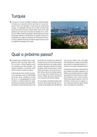 É evidente que o debate sobre o alar‑
gamento não é de modo algum fácil.
Por um lado, a União Europeia nunca
se considerou um clube fechado, mas
sempre pretendeu, e pretende, estar
aberta a todos os países europeus.
A admissão de novos membros promo‑
veu, no passado, a paz e a estabilidade
na Europa. Após a queda da «cortina
de ferro» e a desagregação da União
Soviética, a União Europeia foi capaz,
através da sua política de alargamento,
de expandir a zona de democracia e de
economia de mercado aos países da
Europa Central e de Leste. Nove países
que antes pertenciam ao antigo império
soviético são agora membros da União
Europeia, além da Eslovénia e, desde
2013, da Croácia. Estes últimos tam‑
bém faziam parte da cindida Jugoslá‑
via. As duas ilhas mediterrânicas de
Chipre e Malta passaram igualmente
a ser membros da União Europeia.
Por outro lado, a questão de saber onde
termina esta Europa ainda não está re‑
solvida (e não poderá ser decidida de
uma vez por todas), nem a de saber
até onde deverá ir a política de adesão,
que promete a integração a países e, fi‑
nalmente, os integra verdadeiramente.
Esta política prosseguirá relativamente
aos Estados da antiga Jugoslávia e à
Albânia, que também pertence à região
que atualmente denominamos os «Bal‑
cãs Ocidentais», bem como à Turquia.
Todos estes países esperam tornar‑se
membros, mesmo que, em alguns ca‑
sos, ainda possa demorar algum tempo
até o seu desejo se concretizar.
Qual o próximo passo?
A Turquia é um país candidato à adesão à União Europeia.
A Turquia é um parceiro próximo da União em muitos do‑
mínios. A UE é, por exemplo, o maior parceiro comercial da
Turquia. A cooperação estreita com a União Europeia teve
início há cerca de 50 anos. Desde 1995, existe uma união
aduaneira com este país. O processo de adesão, em si, come‑
çou em 1999, tendo sido apoiado unanimemente por todos
os Estados‑Membros. Atualmente, as opiniões dividem‑se
relativamente a saber se o processo vai finalmente conduzir,
ou não, à adesão. Pertencer à União Europeia continua a ser
um objetivo estratégico da Turquia.
Turquia
©Corbis
A Europa avança: o alargamento da União Europeia | 39
 