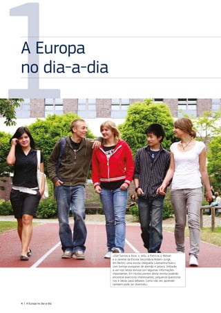 1
A Europa
no dia‑a‑dia
«Olá! Somos a Alice, o Jello, a Patrícia, o Motian
e a Janette da Escola Secundária Robert‑Jungk,
em Berlim, uma escola integrada («Gesamtschule»),
com turmas europeias de alemão e polaco. Voltarão
a ver‑nos nesta revista com algumas informações
importantes. Em muitos pontos desta revista poderão
encontrar exercícios interessantes, pequenos questioná‑
rios e ideias para debates. Como irão ver, aprender
também pode ser divertido.»
4 | A Europa no dia‑a‑dia
 