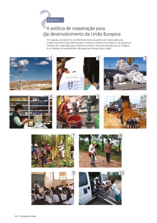 3
4 5
2
1
8
10
7
9
6
Exercício
A política de cooperação para
o desenvolvimento da União Europeia
Em seguida, enumeram‑se as diferentes áreas da política de cooperação para
o desenvolvimento da União Europeia. Atribua os números às imagens e às respetivas
medidas de cooperação para o desenvolvimento. Tenha em atenção que as imagens
e as medidas correspondentes não aparecem sempre lado a lado!
44 | A Europa no mundo
 