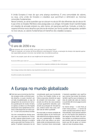 Está claro que as economias dos Esta‑
dos europeus estão a enfrentar gran‑
des desafios, os quais resultam, por
um lado, da globalização, ou seja, do
alargamento da economia de merca‑
do a grande parte do mundo. Os bens,
os capitais, as ideias e as informações
atravessam muito rapidamente as fron‑
teiras, estão disponíveis em toda a par‑
te — e criam uma concorrência mundial.
Isto tem consequências diretas para
nós: para uma empresa em França,
já não é apenas determinante o que
os concorrentes oferecem no próprio
país ou para além dos Pirenéus, em Es‑
panha. É também necessário ter em
consideração aquilo que é produzido
na China, nos Estados Unidos ou na
Índia e a que preço, devendo ser capaz
de competir com esse preço — quer
através da oferta dos seus produtos
a preços igualmente reduzidos, quer
através da produção de mercadorias
que, embora sendo mais caras, tam‑
bém são de melhor qualidade.
Por outro lado, as nossas condições de
vida estão a alterar‑se, por motivos que
não estão de forma alguma relaciona‑
dos com a globalização. Os cidadãos
estão a ficar mais velhos e as socie‑
dades estão simultaneamente a enve‑
lhecer. O primeiro facto mencionado
é bastante agradável, pois significa
que vivemos mais tempo. No entanto,
também significa que as despesas na
área da saúde são cada vez maiores
e as pensões têm de ser pagas durante
mais tempo.
Ao mesmo tempo — e este facto já
é bem menos positivo —, o número de
recém‑nascidos está a diminuir. Nas úl‑
timas décadas, muitas pessoas optaram
por ter uma família mais pequena ou
nem sequer ter filhos. Porém, isso cons‑
titui também um problema económico,
pois existem cada vez menos pessoas
jovens que têm de apoiar um número
cada vez maior de pessoas idosas.
A Europa no mundo globalizado
A União Europeia é mais do que uma aliança económica. É uma comunidade de valores,
ou seja, uma união de Estados e cidadãos que partilham e defendem as mesmas
convicções fundamentais.
Nesse contexto, as várias questões que se colocam no século XXI são diferentes das do século XX.
A paz entre os Estados‑Membros está assegurada e as antigas inimizades foram transformadas
em relações de amizade estáveis ou, pelo menos, em parcerias pacíficas. Contudo, a União Eu‑
roopeia enfrenta novos desafios que precisa de resolver, por forma a poder salvaguardar, também
no novo século, os valores fundamentais em benefício dos cidadãos europeus.
Exercício
O ano de 2030 e eu
Onde pretende viver no ano de 2030, como quer viver e o que deseja fazer?
Cada um responde, com certeza, de forma diferente a esta pergunta. Contudo, a realização dos desejos não depende apenas
das capacidades pessoais e da sorte, mas também das circunstâncias políticas.
Qual é o seu projeto, quais são as suas exigências de natureza política?
No ano de 2030, quero residir em e trabalhar como 
Gostaria de ter as seguintes condições de vida a nível pessoal:

Para conseguir alcançar estes objetivos, exijo atualmente aos políticos do meu país:

Da política europeia, exijo atualmente:

O futuro da Europa | 47
 