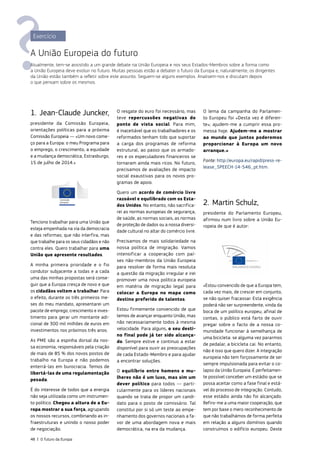 1. Jean‑Claude Juncker,
presidente da Comissão Europeia,
orientações políticas para a próxima
Comissão Europeia — «Um novo come‑
ço para a Europa: o meu Programa para
o emprego, o crescimento, a equidade
e a mudança democrática, Estrasburgo,
15 de julho de 2014.»
Tenciono trabalhar para uma União que
esteja empenhada na via da democracia
e das reformas; que não interfira, mas
que trabalhe para os seus cidadãos e não
contra eles. Quero trabalhar para uma
União que apresente resultados.
A minha primeira prioridade e o fio
condutor subjacente a todas e a cada
uma das minhas propostas será conse‑
guir que a Europa cresça de novo e que
os cidadãos voltem a trabalhar. Para
o efeito, durante os três primeiros me‑
ses do meu mandato, apresentarei um
pacote de emprego, crescimento e inves‑
timento para gerar um montante adi‑
cional de 300 mil milhões de euros em
investimentos nos próximos três anos.
As PME são a espinha dorsal da nos­
sa economia, responsáveis pela criação
de mais de 85 % dos novos postos de
trabalho na Europa e não podemos
enterrá‑las em burocracia. Temos de
libertá‑las de uma regulamentação
pesada.
É do interesse de todos que a energia
não seja utilizada como um instrumen‑
to político. Chegou a altura de a Eu‑
ropa mostrar a sua força, agrupando
os nossos recursos, combinando as in‑
fraestruturas e unindo o nosso poder
de negociação.
O resgate do euro foi necessário, mas
teve repercussões negativas do
ponto de vista social. Para mim,
é inaceitável que os trabalhadores e os
reformados tenham tido que suportar
a carga dos programas de reforma
estrutural, ao passo que os armado‑
res e os especuladores financeiros se
tornaram ainda mais ricos. No futuro,
precisamos de avaliações de impacto
social exaustivas para os novos pro‑
gramas de apoio.
Quero um acordo de comércio livre
razoável e equilibrado com os Esta‑
dos Unidos. No entanto, não sacrifica‑
rei as normas europeias de segurança,
de saúde, as normas sociais, as normas
de proteção de dados ou a nossa diversi‑
dade cultural no altar do comércio livre.
Precisamos de mais solidariedade na
nossa política de imigração. Vamos
intensificar a cooperação com paí‑
ses não‑membros da União Europeia
para resolver de forma mais resoluta
a questão da migração irregular e irei
promover uma nova política europeia
em matéria de migração legal para
colocar a Europa no mapa como
destino preferido de talentos.
Estou firmemente convencido de que
temos de avançar enquanto União, mas
não necessariamente todos à mesma
velocidade. Para alguns, o seu desti‑
no final pode já ter sido alcança‑
do. Sempre estive e continuo a estar
disponível para ouvir as preocupações
de cada Estado‑Membro e para ajudar
a encontrar soluções.
O equilíbrio entre homens e mu­
lheres não é um luxo, mas sim um
dever político para todos — parti‑
cularmente para os líderes nacionais
quando se trata de propor um candi‑
dato para o posto de comissário. Tal
constitui por si só um teste ao empe‑
nhamento dos governos nacionais a fa‑
vor de uma abordagem nova e mais
democrática, na era da mudança.
O lema da campanha do Parlamen‑
to Europeu foi «Desta vez é diferen‑
te»; ajudem‑me a cumprir essa pro‑
messa hoje. Ajudem‑me a mostrar
ao mundo que juntos poderemos
proporcionar à Europa um novo
arranque.»
Fonte: http://europa.eu/rapid/press‑re‑
lease_SPEECH-14-546_pt.htm.
2. Martin Schulz,
presidente do Parlamento Europeu,
afirmou num livro sobre a União Eu‑
ropeia de que é autor:
«Estou convencido de que a Europa tem,
cada vez mais, de crescer em conjunto,
se não quiser fracassar. Esta exigência
poderá não ser surpreendente, vinda da
boca de um político europeu; afinal de
contas, o público está farto de ouvir
pregar sobre o facto de a nossa co‑
munidade funcionar à semelhança de
uma bicicleta: se alguma vez pararmos
de pedalar, a bicicleta cai. No entanto,
não é isso que quero dizer. A integração
europeia não tem forçosamente de ser
sempre impulsionada para evitar o co‑
lapso da União Europeia. É perfeitamen‑
te possível conceber um estádio que se
possa aceitar como a fase final e está‑
vel do processo de integração. Contudo,
esse estádio ainda não foi alcançado.
Refiro‑me a uma maior cooperação, que
tem por base o mero reconhecimento de
que não trabalhámos de forma perfeita
em relação a alguns domínios quando
construímos o edifício europeu. Deste
Exercício
A União Europeia do futuro
Atualmente, tem‑se assistido a um grande debate na União Europeia e nos seus Estados‑Membros sobre a forma como
a União Europeia deve evoluir no futuro. Muitas pessoas estão a debater o futuro da Europa e, naturalmente, os dirigentes
da União estão também a refletir sobre este assunto. Seguem‑se alguns exemplos. Analisem‑nos e discutam depois
o que pensam sobre os mesmos.
48 | O futuro da Europa
 