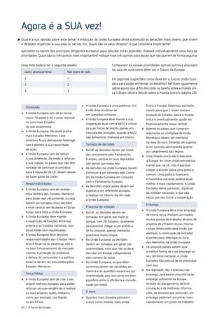 Qual é a sua opinião sobre este tema? A evolução da União Europeia afeta sobretudo as gerações mais jovens, que vivem
e desejam organizar a sua vida no século XXI. Quais são os seus desejos? O que considera importante?
Aproveite os textos dos principais dirigentes europeus para abordar estas questões. Elabore individualmente uma lista de
prioridades. Quais são os três pontos mais importantes? Indique mais três pontos para aquilo que não querem de forma alguma.
Agora é a SUA vez!
Essa lista poderá ter o seguinte aspeto:
Quero absolutamente: Não quero de todo:
1. 1.
2. 2.
3. 3.
Comparem as vossas prioridades com os outros e discutam
na sala de aula como deve ser o futuro da Europa.
Eis algumas sugestões: como deve ser a futura União Euro‑
peia para poder enfrentar os desafios? Reflitam igualmente
sobre aquilo que já foi discutido na tarefa sobre a moeda úni‑
ca («Quem deverá decidir sobre a moeda única?», página 28).
Dimensão
■
■ A União Europeia tem de se tornar
maior. Só poderá ter o peso necessá‑
rio com mais Estados
do que atualmente.
■
■ A União Europeia não pode aceitar
mais Estados‑Membros, caso
contrário ficará demasiado heterogé‑
nea e perderá a sua capacidade
de ação.
■
■ A União Europeia tem de reduzir
a sua dimensão. De modo a reforçar
a sua coesão, os países que não têm
vontade de continuar a contribuir
para a evolução da UE, devem deixar
de fazer parte da União.
Responsabilidades
■
■ A União Europeia tem de receber
mais direitos dos Estados‑Membros
para poder agir eficazmente, ou seja,
devem ser tomadas mais decisões
a nível central, em Bruxelas e Estras‑
burgo, para toda a União Europeia.
■
■ A União Europeia deve manter
a repartição de funções entre ela
própria e os Estados nacionais, pois
estas estão bem equilibradas.
■
■ A União Europeia deve devolver
responsabilidades aos Estados‑Mem‑
bros e focar‑se no essencial, isto é,
no bom funcionamento do mercado
interno. A proteção do ambiente,
a defesa do consumidor e a política
externa devem ser assumidas pelos
Estados‑Membros.
Força Militar
■
■ A União Europeia tem de criar o seu
próprio exército europeu, para poder
reforçar as suas exigências e realizar
as suas próprias ações militares,
como, por exemplo, nos Balcãs
ou em África.
■
■ A União Europeia é uma potência civil
e não deve envolver‑se
em questões militares.
■
■ A União Europeia deve manter a sua
cooperação atual com a NATO e utilizar
as suas forças de reação apenas em
intervenções limitadas, quando a NATO
não demonstrar interesse em intervir.
Tomada de decisões
■
■ Na UE as decisões devem ser toma‑
das unicamente pelo Parlamento
Europeu, porque os seus deputados
são eleitos por todos nós.
■
■ As decisões na União Europeia devem
continuar a ser tomadas pelo Conse‑
lho da União Europeia em conjunto
com o Parlamento Europeu.
■
■ As decisões importantes devem ser
sujeitas a um referendo europeu,
a realizar no mesmo dia em toda
a União Europeia.
Processo de votação
■
■ Na UE, as decisões devem ser
tomadas, em geral, por maioria,
porque, com 28 Estados, raramente
será possível chegar a um acordo e,
se for possível, apenas mediante
processos muito longos.
■
■ Na União Europeia, as decisões
devem ser tomadas, em geral, por
unanimidade, visto que não se deve
derrotar um Estado independente
pelo número de votos.
■
■ Na União Europeia, as questões
correntes devem ser decididas por
maioria e as questões essenciais por
unanimidade, pois isso seria um bom
equilíbrio entre a eficiência e conside‑
ração por todos.
O euro
■
■ Quantos mais Estados adotarem
o euro como moeda, mais unida
ficará a Europa. Devemos, portanto,
insistir para que o maior número
possível de Estados adote a moeda
única e, eventualmente, ajudá‑los
financeiramente nesse sentido.
■
■ Apenas os países que cumpram
realmente as condições da União
Monetária devem ser membros
da área do euro. Deverão ser sujeitos
a um controlo permanente quanto
ao cumprimento das regras.
■
■ Uma moeda única não é boa para
a Europa. As crises mostram precisa‑
mente que, na UE, não é possível
chegar a acordo sobre uma política
comum. Uma política financeira
e monetária nacional poderá atuar
melhor e mais rapidamente. A União
Europeia devia, portanto, regressar
às moedas nacionais, o que não
exclui, por seu turno, a cooperação.
Emprego
■
■ A União Europeia deve criar emprego
de forma ativa. Podiam ser criados
muitos postos de trabalho através de
projetos de infraestruturas interna‑
cionais financiados pela União, por
exemplo, a construção de estradas
e pontes para interligar os Esta‑
dos‑Membros da União Europeia.
■
■ Os próprios países sabem qual
a melhor forma de criar emprego no
seu território nacional. A União
Europeia não precisa de se preocupar
com isso.
■
■ Na realidade, não é preciso criar
emprego, pois existe uma oferta de
emprego suficiente na Europa.
Através do alargamento da livre
circulação e de melhores informa‑
ções, as pessoas que procuram um
emprego poderiam encontrar mais
rapidamente um posto de trabalho.
50 | O futuro da Europa
 