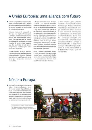 A União Europeia foi criada após a Se‑
gunda Guerra Mundial com o objetivo
de substituir a hostilidade secular entre
os Estados europeus por uma relação
de amizade e cooperação.
Passados mais de 60 anos, pode‑se
dizer que esse objetivo foi alcançado.
É certo que ainda existem preconceitos
mútuos, mas nenhum Estado ameaça
outro com declarações de guerra.
As diferenças de opinião são discutidas
em salas de conferência e, regra ge‑
ral, são resolvidas através de um
compromisso aceitável para todos
os Estados envolvidos.
A União Europeia alcançou, portanto,
o seu objetivo inicial de assegurar a paz
entre os Estados‑Membros. Contudo,
não se tornou supérflua, pois os va‑
lores que representa continuam
a ser válidos.
A Europa enfrenta novos desafios
— desde a luta contra as alterações
climáticas, passando pela sua partici‑
pação na gestão da globalização, até
à luta contra o terrorismo internacio‑
nal. É evidente que nenhum Estado da
Europa poderá resolver estas questões
sozinho. Todavia, em conjunto, somos
mais de 500 mil milhões de pessoas
apoiadas num sistema económico for‑
te e boas bases de educação. Juntos,
conseguimos realizar algo. A União Eu‑
ropeia ajuda‑nos, permitindo‑nos orga‑
nizar a nossa vida pessoal de acordo
com as nossas aspirações.
Como é natural, continuará sempre
a existir um debate e uma discussão
sobre a futura evolução da União Eu‑
ropeia. Não existe uma solução mágica
e os pontos de vista divergem muito
nos diferentes Estados‑Membros.
A União Europeia é, pois, «uma obra
inacabada», uma organização em plena
transformação. Para que esta evolua
no sentido que nós, cidadãos da Euro‑
pa, consideramos certo, é necessário
o nosso empenho. O primeiro passo
é a participação nas eleições para
o Parlamento Europeu. Quanto maior
for a participação nas eleições, tanto
mais fortemente o Parlamento poderá
exercer a sua influência e participar na
tomada de decisões. Se não queremos
que sejam outros a decidir por nós, te‑
remos de ser nós próprios a fazê‑lo.
O Parlamento Europeu ajuda‑nos
nesse sentido.
Nós e a Europa
A União Europeia: uma aliança com futuro
Uma boa forma de obterem informações
sobre o Parlamento Europeu é convi‑
darem o(s) vosso(s) deputado(s) euro‑
peu(s) a visitar a vossa escola e colo‑
carem‑lhe(s) perguntas. Naturalmente,
uma conversa com um deputado do Par‑
lamento Europeu não é a única possibi‑
lidade de se informarem sobre a Europa
ou de se empenharem pessoalmente.
«Esperamos que tenham achado interessante.
Se desejarem saber mais, apresentamos
algumas sugestões na página seguinte. Adeus!»
52 | O futuro da Europa
 